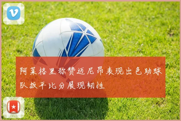 阿莱格里称赞迈尼昂表现出色助球队扳平比分展现韧性