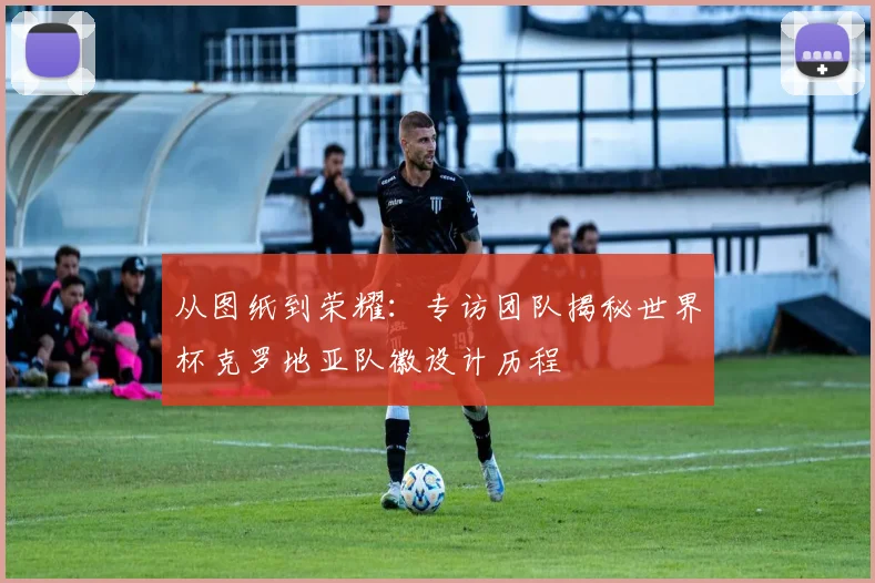 从图纸到荣耀：专访团队揭秘世界杯克罗地亚队徽设计历程