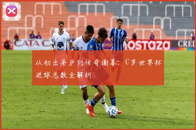 从初出茅庐到传奇谢幕：C罗世界杯进球总数全解析